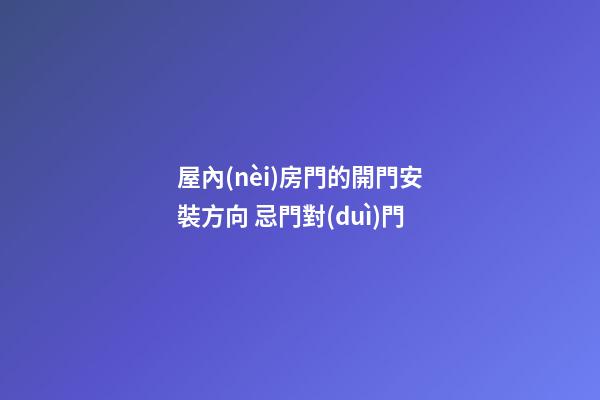 屋內(nèi)房門的開門安裝方向 忌門對(duì)門